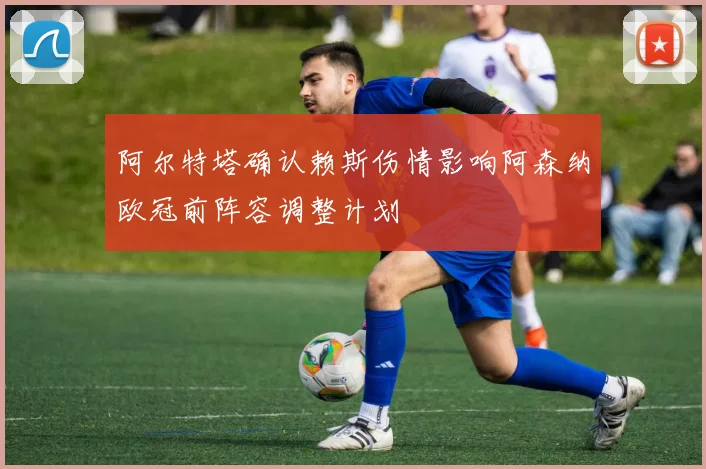 阿尔特塔确认赖斯伤情影响阿森纳欧冠前阵容调整计划