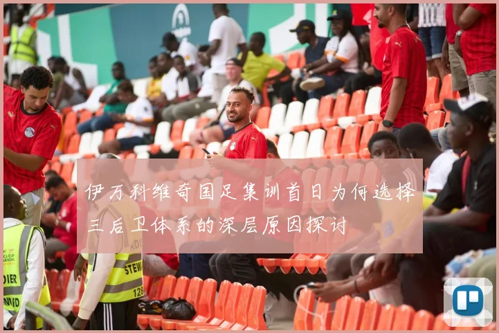伊万科维奇国足集训首日为何选择三后卫体系的深层原因探讨