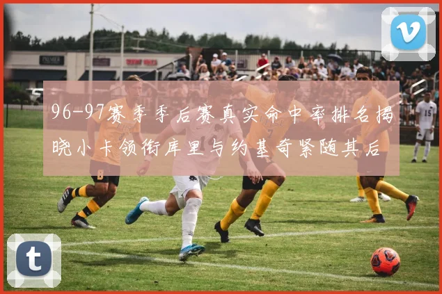 96-97赛季季后赛真实命中率排名揭晓小卡领衔库里与约基奇紧随其后