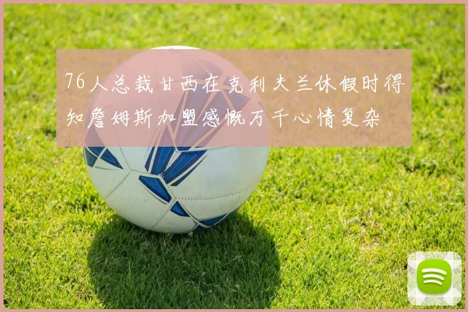 76人总裁甘西在克利夫兰休假时得知詹姆斯加盟感慨万千心情复杂