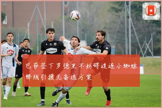 巴萨签下罗德里不妨碍追逐小蜘蛛锋线引援无备选方案