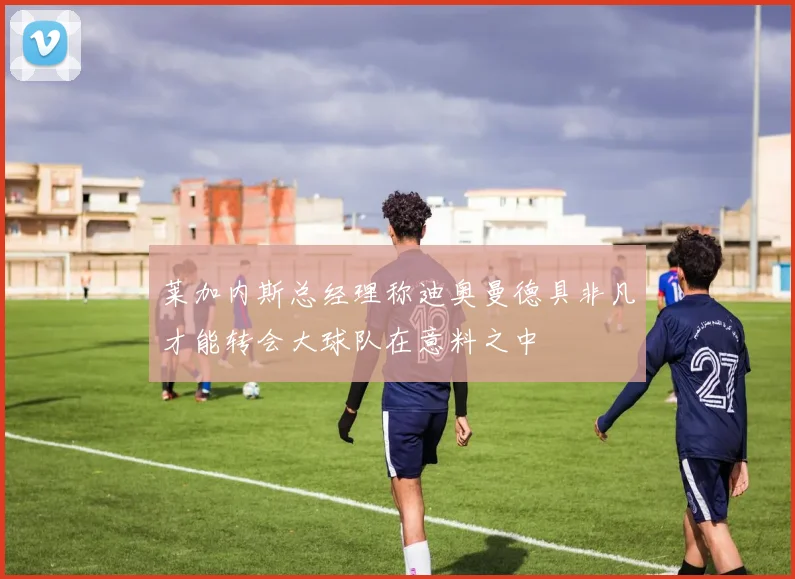 莱加内斯总经理称迪奥曼德具非凡才能转会大球队在意料之中