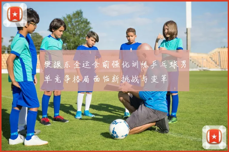 樊振东全运会前强化训练乒乓球男单竞争格局面临新挑战与变革