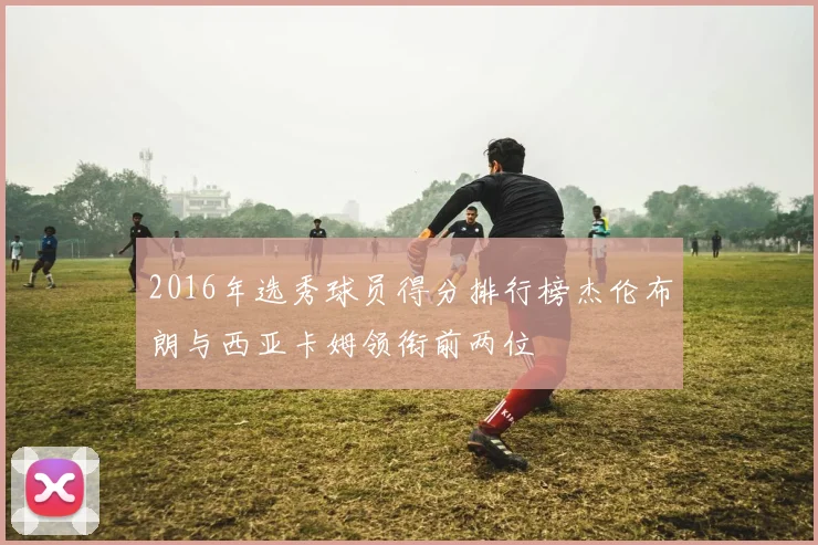 2016年选秀球员得分排行榜杰伦布朗与西亚卡姆领衔前两位